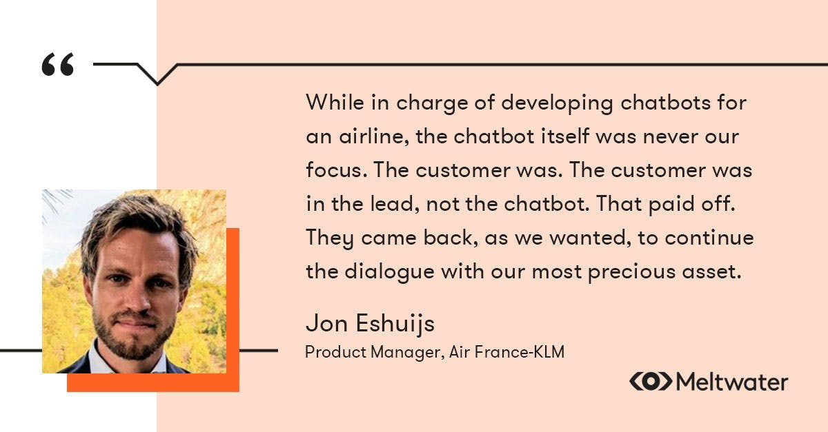 on Eshuijs, Product Manager, Air France-KLM, quote about customer-centricity, "While in charge of developing chatbots for an airline, the chatbot itself was never our focus. The customer was. The customer was in the lead, not the chatbot. That paid off. They came back, as we wanted, to continue the dialogue with our most precious asset.”