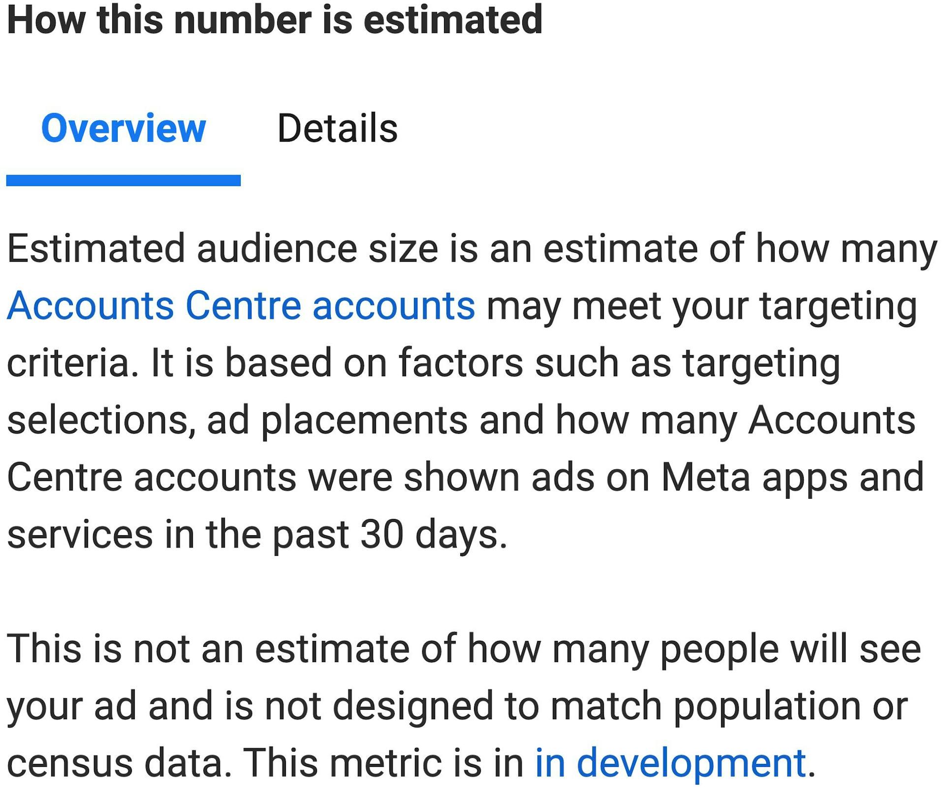 Text that reads: "How this number is estimated: Overview. Estimated audience size is an estimate of how many Accounts Centre accounts may meet your targeting criteria. It is based on factors such as targeting selections, ad placements and how many Accounts Centre accounts were shown as on Meta apps and services in the past 30 days. This is not an estimate of how many people will see your ad and is not designed to match population or census data. This metric is in development."